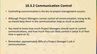 10.3.2 Communication Control
• Controlling communication is the key to project management success.
• Although Project Managers cannot control all communication, trying to do
so should keep them in the communication loop as much as possible.
• You need to know how much Project Managers should want to control
communications, and how much they can likely control it (what % of their
time is spent on it).
• Remember, approximately 90% of a Project Manager’s job is
communication.
 