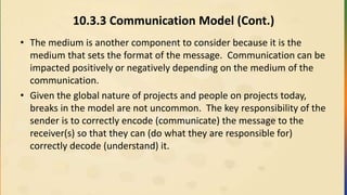 10.3.3 Communication Model (Cont.)
• The medium is another component to consider because it is the
medium that sets the format of the message. Communication can be
impacted positively or negatively depending on the medium of the
communication.
• Given the global nature of projects and people on projects today,
breaks in the model are not uncommon. The key responsibility of the
sender is to correctly encode (communicate) the message to the
receiver(s) so that they can (do what they are responsible for)
correctly decode (understand) it.
 