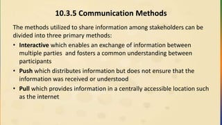 10.3.5 Communication Methods
The methods utilized to share information among stakeholders can be
divided into three primary methods:
• Interactive which enables an exchange of information between
multiple parties and fosters a common understanding between
participants
• Push which distributes information but does not ensure that the
information was received or understood
• Pull which provides information in a centrally accessible location such
as the internet
 