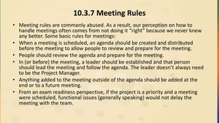 10.3.7 Meeting Rules
• Meeting rules are commonly abused. As a result, our perception on how to
handle meetings often comes from not doing it “right” because we never knew
any better. Some basic rules for meetings:
• When a meeting is scheduled, an agenda should be created and distributed
before the meeting to allow people to review and prepare for the meeting.
• People should review the agenda and prepare for the meeting.
• In (or before) the meeting, a leader should be established and that person
should lead the meeting and follow the agenda. The leader doesn’t always need
to be the Project Manager.
• Anything added to the meeting outside of the agenda should be added at the
end or to a future meeting.
• From an exam readiness perspective, if the project is a priority and a meeting
were scheduled, functional issues (generally speaking) would not delay the
meeting with the team.
 