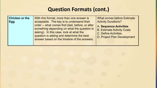 Question Formats (cont.)
Chicken or the
Egg
With this format, more than one answer is
acceptable. The key is to understand their
order -- what comes first (last, before, or after
something depending on what the question is
asking). In this case, look at what the
question is asking and determine the best
answer based on the timeline of the answers.
What comes before Estimate
Activity Durations?
A. Sequence Activities
B. Estimate Activity Costs
C. Define Activities
D. Project Plan Development
 