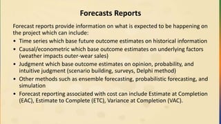 Forecasts Reports
Forecast reports provide information on what is expected to be happening on
the project which can include:
• Time series which base future outcome estimates on historical information
• Causal/econometric which base outcome estimates on underlying factors
(weather impacts outer-wear sales)
• Judgment which base outcome estimates on opinion, probability, and
intuitive judgment (scenario building, surveys, Delphi method)
• Other methods such as ensemble forecasting, probabilistic forecasting, and
simulation
• Forecast reporting associated with cost can include Estimate at Completion
(EAC), Estimate to Complete (ETC), Variance at Completion (VAC).
 