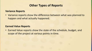 Other Types of Reports
Variance Reports
• Variance reports show the difference between what was planned to
happen and what actually happened.
Earned Value Reports
• Earned Value reports show the state of the schedule, budget, and
scope of the project at various points in time.
 