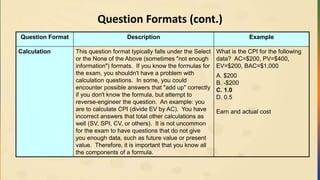 Question Formats (cont.)
Question Format Description Example
Calculation This question format typically falls under the Select
or the None of the Above (sometimes "not enough
information") formats. If you know the formulas for
the exam, you shouldn't have a problem with
calculation questions. In some, you could
encounter possible answers that "add up" correctly
if you don't know the formula, but attempt to
reverse-engineer the question. An example: you
are to calculate CPI (divide EV by AC). You have
incorrect answers that total other calculations as
well (SV, SPI, CV, or others). It is not uncommon
for the exam to have questions that do not give
you enough data, such as future value or present
value. Therefore, it is important that you know all
the components of a formula.
What is the CPI for the following
data? AC=$200, PV=$400,
EV=$200, BAC=$1,000
A. $200
B. -$200
C. 1.0
D. 0.5
Earn and actual cost
 