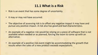 11.1 What is a Risk
• Risk is an event that has some degree of uncertainty.
• It may or may not have occurred.
• The objective of assessing risk is to offset any negative impact it may have and
pursue any positive impact. A risk also has good and bad characteristics.
• An example of a negative risk would be relying on a piece of software that is not
available when needed or as planned, forcing the team to come up with an
alternative.
• An example of a positive risk event might be accommodating the growth that
results when the sales of a new product exceeds expectations.
 