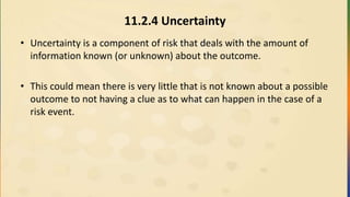 11.2.4 Uncertainty
• Uncertainty is a component of risk that deals with the amount of
information known (or unknown) about the outcome.
• This could mean there is very little that is not known about a possible
outcome to not having a clue as to what can happen in the case of a
risk event.
 