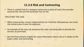 11.2.6 Risk and Contracting
• There is a belief that if a company outsources a piece of work, the provider
assumes the risk and the purchaser has no risk.
THIS IS NOT THE CASE.
• When outsourcing, a buyer (organization) can minimize risk exposure, but some
risk remains plus a new risk exposure.
• An example of the new risk would be the seller not being able to provide the
services as promised.
• See the Procurement chapter for more information about risk as it relates to the
buyer, seller, and contracting.
 