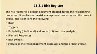 11.3.1 Risk Register
The risk register is a project document created during the risk planning
processes. It evolves as the risk management processes and the project
evolve, and it contains the following:
• Risks
• Triggers
• Probability (Likelihood) and Impact ($) from risk analysis
• Planned Responses
• Risk owners
It evolves as the risk management processes and the project evolve.
 