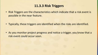 11.3.3 Risk Triggers
• Risk Triggers are the characteristics which indicate that a risk event is
possible in the near feature.
• Typically, these triggers are identified when the risks are identified.
• As you monitor project progress and notice a trigger, you know that a
risk event could occur soon.
 