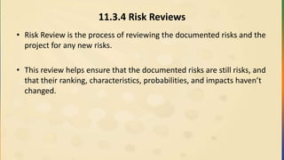 11.3.4 Risk Reviews
• Risk Review is the process of reviewing the documented risks and the
project for any new risks.
• This review helps ensure that the documented risks are still risks, and
that their ranking, characteristics, probabilities, and impacts haven’t
changed.
 