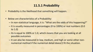 11.5.1 Probability
• Probability is the likelihood that something will happen.
• Below are characteristics of a Probability:
– In non-statistical language, it is: “What are the odds of this happening?”
– It is usually measured in percentages (0 to 100%) or real numbers (0.0
to 1.0)
– Its is equal to 100% or 1.0, which means that you are looking at all
possible outcomes
– It can also be measured in low, medium, and high or some other non-
numerical method if the numerical detail doesn't fit the situation.
 