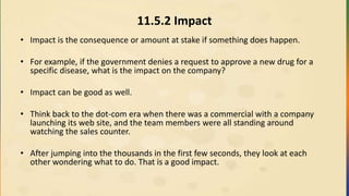 11.5.2 Impact
• Impact is the consequence or amount at stake if something does happen.
• For example, if the government denies a request to approve a new drug for a
specific disease, what is the impact on the company?
• Impact can be good as well.
• Think back to the dot-com era when there was a commercial with a company
launching its web site, and the team members were all standing around
watching the sales counter.
• After jumping into the thousands in the first few seconds, they look at each
other wondering what to do. That is a good impact.
 
