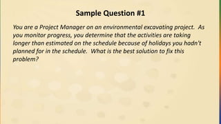 Sample Question #1
You are a Project Manager on an environmental excavating project. As
you monitor progress, you determine that the activities are taking
longer than estimated on the schedule because of holidays you hadn't
planned for in the schedule. What is the best solution to fix this
problem?
 