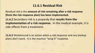 11.6.1 Residual Risk
Residual risk is the amount of risk remaining after a risk response
(from the risk response plan) has been implemented.
11.6.2 Secondary risk is a jeopardy that results from the
implementation of a risk response. In the medical example, it is
side effects from a treatment.
11.6.2 Workaround is an action when a risk response and any backup
plans don’t work. It is the reactive “wing it” response.
 