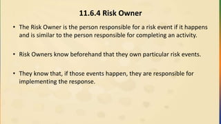 11.6.4 Risk Owner
• The Risk Owner is the person responsible for a risk event if it happens
and is similar to the person responsible for completing an activity.
• Risk Owners know beforehand that they own particular risk events.
• They know that, if those events happen, they are responsible for
implementing the response.
 