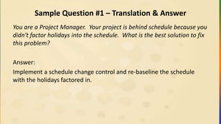 Sample Question #1 – Translation & Answer
You are a Project Manager. Your project is behind schedule because you
didn't factor holidays into the schedule. What is the best solution to fix
this problem?
Answer:
Implement a schedule change control and re-baseline the schedule
with the holidays factored in.
 