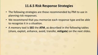 11.6.5 Risk Response Strategies
• The following strategies are those recommended by PMI to use in
planning risk responses.
• We recommend that you memorize each response type and be able
to recognize it in a situation.
• A memory tool is SEE the ATM, as described in the following tables
(share, exploit, enhance, avoid, transfer, mitigate) on the next slides.
 