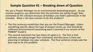 Sample Question #1 – Breaking down of Question
You are a Project Manager on an environmental excavating project. As you
monitor progress, you determine that the activities are taking longer than
estimated on the schedule because of holidays you hadn't planned for in the
schedule. What is the best solution to fix this problem?
• The first sentence establishes that you are the Project Manager. Unless
something specific about the type of project comes up, that should be
sufficient (environmental excavating wasn't covered in my version of the
PMBOK® Guide!).
• The second statement has two items of value in it. The first is that
activities are taking longer than estimated, and the cause is from not
planning in holidays into your schedule. The final sentence simply asks the
best way to fix this problem.
 