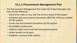 12.1.1 Procurement Management Plan
• The Procurement Management Plan helps the Project Manager and
team do the following:
– Determine make vs. buy with the various needs of the project
– Establish what procurement documents (RFP, RFI, RFQ) are needed
for the project
– Create the procurement documents for the project
– Run bidders conferences
– Address single source and sole source procurement
– Select vendors to do work
– Establish a contract with vendors
 