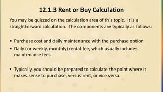 12.1.3 Rent or Buy Calculation
You may be quizzed on the calculation area of this topic. It is a
straightforward calculation. The components are typically as follows:
• Purchase cost and daily maintenance with the purchase option
• Daily (or weekly, monthly) rental fee, which usually includes
maintenance fees
• Typically, you should be prepared to calculate the point where it
makes sense to purchase, versus rent, or vice versa.
 
