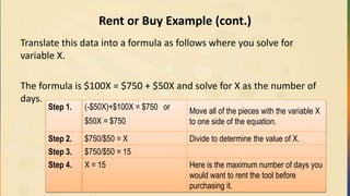 Rent or Buy Example (cont.)
Translate this data into a formula as follows where you solve for
variable X.
The formula is $100X = $750 + $50X and solve for X as the number of
days.
Step 1. (-$50X)+$100X = $750 or
$50X = $750
Move all of the pieces with the variable X
to one side of the equation.
Step 2. $750/$50 = X Divide to determine the value of X.
Step 3. $750/$50 = 15
Step 4. X = 15 Here is the maximum number of days you
would want to rent the tool before
purchasing it.
 