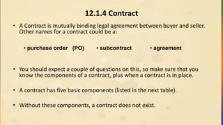 12.1.4 Contract
• A Contract is mutually binding legal agreement between buyer and seller.
Other names for a contract could be a:
• You should expect a couple of questions on this, so make sure that you
know the components of a contract, plus when a contract is in place.
• A contract has five basic components (listed in the next table).
• Without these components, a contract does not exist.
• purchase order (PO) • subcontract • agreement
 