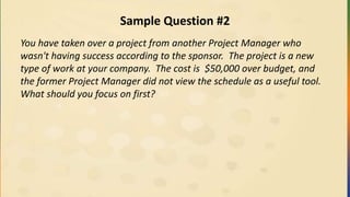 Sample Question #2
You have taken over a project from another Project Manager who
wasn't having success according to the sponsor. The project is a new
type of work at your company. The cost is $50,000 over budget, and
the former Project Manager did not view the schedule as a useful tool.
What should you focus on first?
 