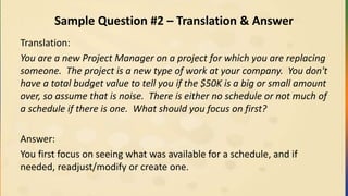 Sample Question #2 – Translation & Answer
Translation:
You are a new Project Manager on a project for which you are replacing
someone. The project is a new type of work at your company. You don't
have a total budget value to tell you if the $50K is a big or small amount
over, so assume that is noise. There is either no schedule or not much of
a schedule if there is one. What should you focus on first?
Answer:
You first focus on seeing what was available for a schedule, and if
needed, readjust/modify or create one.
 