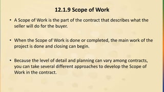 12.1.9 Scope of Work
• A Scope of Work is the part of the contract that describes what the
seller will do for the buyer.
• When the Scope of Work is done or completed, the main work of the
project is done and closing can begin.
• Because the level of detail and planning can vary among contracts,
you can take several different approaches to develop the Scope of
Work in the contract.
 