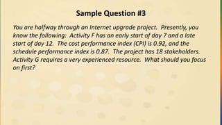 Sample Question #3
You are halfway through an Internet upgrade project. Presently, you
know the following: Activity F has an early start of day 7 and a late
start of day 12. The cost performance index (CPI) is 0.92, and the
schedule performance index is 0.87. The project has 18 stakeholders.
Activity G requires a very experienced resource. What should you focus
on first?
 