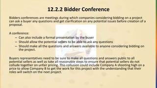 12.2.2 Bidder Conference
Bidders conferences are meetings during which companies considering bidding on a project
can ask a buyer any questions and get clarification on any potential issues before creation of a
proposal.
A conference:
– Can also include a formal presentation by the buyer
– Should allow the potential sellers to be able to ask any questions
– Should make all the questions and answers available to anyone considering bidding on
the project.
Buyers representatives need to be sure to make all questions and answers public to all
potential sellers as well as take all reasonable steps to ensure that potential sellers do not
collude together on unfair pricing. This collusion could include Company A shooting high on a
price to allow Company B to get the work for this project with the understanding that their
roles will switch on the next project.
 