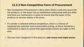 12.2.3 Non-Competitive Form of Procurement
• Non-Competitive Procurement is done when there is only one source for
the products, or the buyer has an established relationship with the seller
and there are mechanisms in place to ensure that the buyer of the
products or services attains a fair price.
• If a vendor is selected without competition, there is a chance of
inappropriate selection and unreasonable pricing, so there should be a
mechanism in place to assure that appropriate actions are taken in this
area.
• The two main categories in this area are: sole source and single source.
 