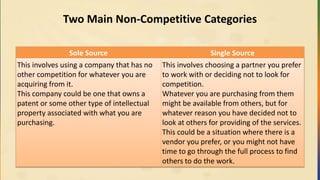 Two Main Non-Competitive Categories
Sole Source Single Source
This involves using a company that has no
other competition for whatever you are
acquiring from it.
This company could be one that owns a
patent or some other type of intellectual
property associated with what you are
purchasing.
This involves choosing a partner you prefer
to work with or deciding not to look for
competition.
Whatever you are purchasing from them
might be available from others, but for
whatever reason you have decided not to
look at others for providing of the services.
This could be a situation where there is a
vendor you prefer, or you might not have
time to go through the full process to find
others to do the work.
 