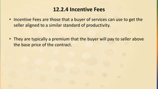 12.2.4 Incentive Fees
• Incentive Fees are those that a buyer of services can use to get the
seller aligned to a similar standard of productivity.
• They are typically a premium that the buyer will pay to seller above
the base price of the contract.
 