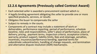 12.2.6 Agreements (Previously called Contract Award)
• Each selected seller is awarded a procurement contract which is:
• A legally binding agreement obligating the seller to provide one or more
specified products, services, or results
• Obligates the buyer to compensate the seller
• Subject to remedy in the courts.
• Components of a contract may include a statement of work or
deliverables, performance reporting, period of performance, schedule
baseline, roles and responsibilities, seller’s place of performance, place of
delivery, pricing , payment terms, inspection criteria, acceptance criteria,
warranty, product support, liability limits, fees and retainage, penalties,
incentives, insurance/performance bonding, approval terms for
subordinate subcontractors, handling of change requests, and termination
and alternative dispute resolution (ADR) mechanisms.
 