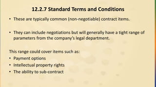 12.2.7 Standard Terms and Conditions
• These are typically common (non-negotiable) contract items.
• They can include negotiations but will generally have a tight range of
parameters from the company’s legal department.
This range could cover items such as:
• Payment options
• Intellectual property rights
• The ability to sub-contract
 