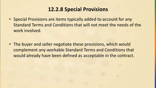 12.2.8 Special Provisions
• Special Provisions are items typically added to account for any
Standard Terms and Conditions that will not meet the needs of the
work involved.
• The buyer and seller negotiate these provisions, which would
complement any workable Standard Terms and Conditions that
would already have been defined as acceptable in the contract.
 