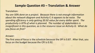 Sample Question #3 – Translation & Answer
Translation:
You are 50% done on a project. Because there is not enough information
about the network diagram and Activity F, it appears to be noise. The
spending efficiency is only getting $0.92 value for every dollar spent. The
productivity is 87% of what is planned. The number of stakeholders is
insignificant in this question, as is the resource issue on Activity G. What do
you focus on first?
Answer:
The first area of focus is the schedule because the SPI is 0.87. After that, you
focus on the budget because the CPI is 0.92.
 