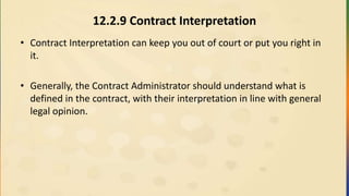 12.2.9 Contract Interpretation
• Contract Interpretation can keep you out of court or put you right in
it.
• Generally, the Contract Administrator should understand what is
defined in the contract, with their interpretation in line with general
legal opinion.
 