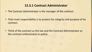 12.3.1 Contract Administrator
• The Contract Administrator is the manager of the contract.
• Their main responsibility is to protect the integrity and purpose of he
contract.
• Think of the contract as the law and the Contract Administrator as
the contract enforcement or police.
 