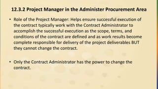 12.3.2 Project Manager in the Administer Procurement Area
• Role of the Project Manager: Helps ensure successful execution of
the contract typically work with the Contract Administrator to
accomplish the successful execution as the scope, terms, and
conditions of the contract are defined and as work results become
complete responsible for delivery of the project deliverables BUT
they cannot change the contract.
• Only the Contract Administrator has the power to change the
contract.
 
