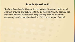 Sample Question #4
You have been involved in a project as a Project Manager. After much
analysis, arguing, and debate with the 17 stakeholders, the sponsor has
made the decision to outsource a key piece of work on the project
because of the risk associated with it. This is an example of what?
 