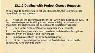 13.1.2 Dealing with Project Change Requests
With regard to addressing project-specific changes, the following order
should help ensure success:
1. Never tell the customer/sponsor “no” when asked about a request. If
the customer/sponsor is willing to encounter a delay or pay more to
implement the change, it is the decision of the customer/sponsor
2. Listen to the customer/sponsor regarding their requests
3. Involve the appropriate team members to determine the options
associated with the request and their impact
4. Communicate them to the customer/sponsor
5. Let the customer/sponsor make the final decision based on the
options you have provided them
 