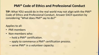 PMI® Code of Ethics and Professional Conduct
TIP: What YOU would do in the real world may not align with the PMI®
Code of Ethics and Professional Conduct. Answer EACH question by
considering “What does PMI® say to do?”
Applies to all:
• PMI members
• Non-members who:
– hold a PMI® certification.
– apply to commence a PMI® certification process.
– serve PMI® in a volunteer capacity.
493
 