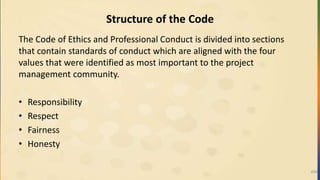Structure of the Code
The Code of Ethics and Professional Conduct is divided into sections
that contain standards of conduct which are aligned with the four
values that were identified as most important to the project
management community.
• Responsibility
• Respect
• Fairness
• Honesty
494
 