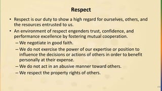 Respect
• Respect is our duty to show a high regard for ourselves, others, and
the resources entrusted to us.
• An environment of respect engenders trust, confidence, and
performance excellence by fostering mutual cooperation.
– We negotiate in good faith.
– We do not exercise the power of our expertise or position to
influence the decisions or actions of others in order to benefit
personally at their expense.
– We do not act in an abusive manner toward others.
– We respect the property rights of others.
496
 