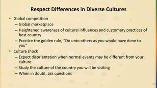 Respect Differences in Diverse Cultures
• Global competition
– Global marketplace
– Heightened awareness of cultural influences and customary practices of
host country
– Practice the golden rule, “Do unto others as you would have done to
you”
• Culture shock
– Expect disorientation when normal events may be different from your
culture
– Study the culture of the country you will be visiting
– When in doubt, ask questions
497
 