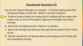 Situational Question #1
You are the Project Manager on a project. It has been discovered that
testing will begin a week late. Which is the best solution?
A. Perform analysis about the delay and if it indeed will not impact the
scope, time, or cost of the project, approve it and keep the project
running.
B. Ask senior management for a choice in a solution.
C. Ignore the testing issue because that part of the project hasn't come
up yet.
D. Ask the sponsor for an opinion about converging system testing and
user acceptance testing.
 