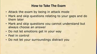 How to Take The Exam
• Attack the exam by being in attack mode
• Mark and skip questions relating to your gaps and do
them later
• Mark and skip questions you cannot understand but
always choose an answer
• Do not let emotions get in your way
• Feel in control
• Do not let your surroundings distract you
 