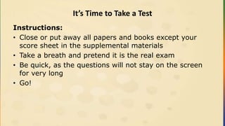 It’s Time to Take a Test
Instructions:
• Close or put away all papers and books except your
score sheet in the supplemental materials
• Take a breath and pretend it is the real exam
• Be quick, as the questions will not stay on the screen
for very long
• Go!
 